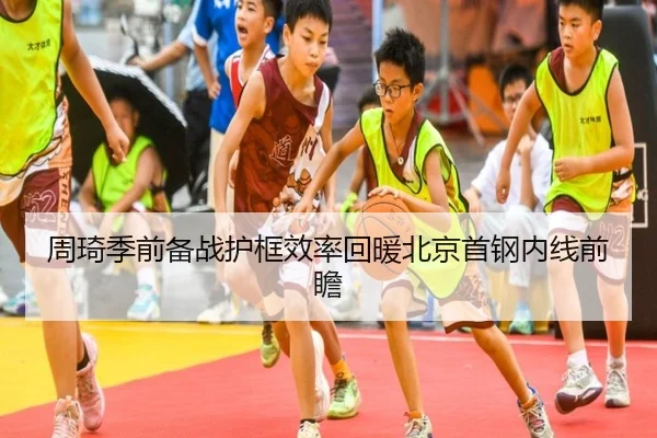 周琦季前备战护框效率回暖北京首钢内线前瞻